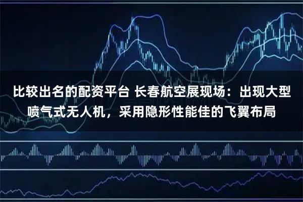 比较出名的配资平台 长春航空展现场：出现大型喷气式无人机，采用隐形性能佳的飞翼布局