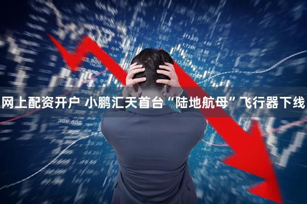 网上配资开户 小鹏汇天首台“陆地航母”飞行器下线