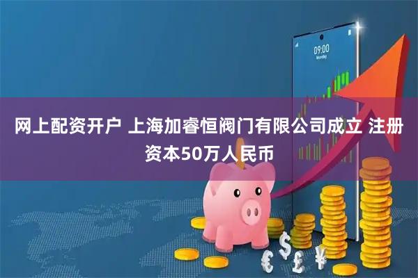 网上配资开户 上海加睿恒阀门有限公司成立 注册资本50万人民币