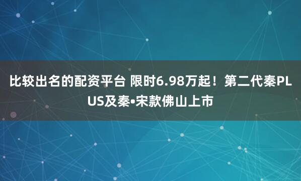 比较出名的配资平台 限时6.98万起！第二代秦PLUS及秦•宋款佛山上市