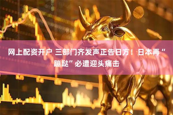 网上配资开户 三部门齐发声正告日方！日本再“蹦跶”必遭迎头痛击