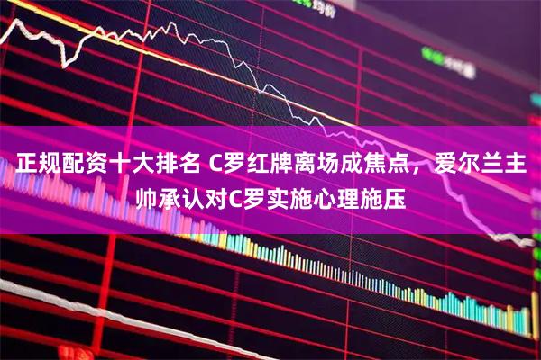 正规配资十大排名 C罗红牌离场成焦点，爱尔兰主帅承认对C罗实施心理施压