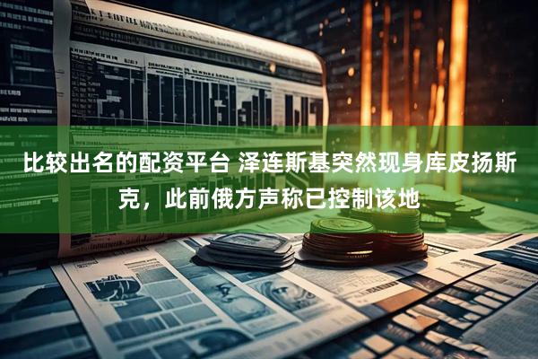 比较出名的配资平台 泽连斯基突然现身库皮扬斯克，此前俄方声称已控制该地