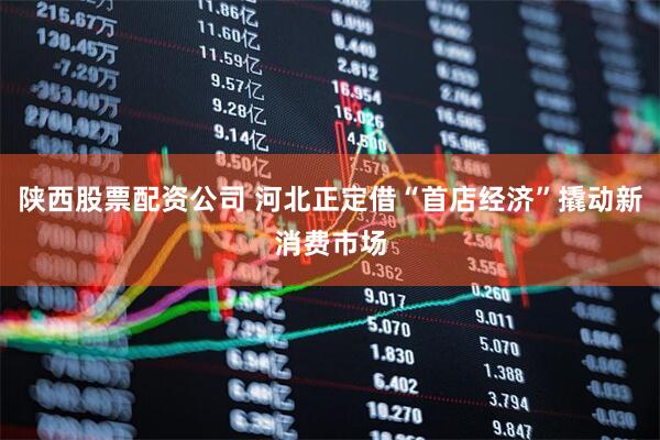 陕西股票配资公司 河北正定借“首店经济”撬动新消费市场