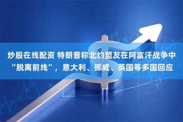 炒股在线配资 特朗普称北约盟友在阿富汗战争中“脱离前线”，意大利、挪威、英国等多国回应