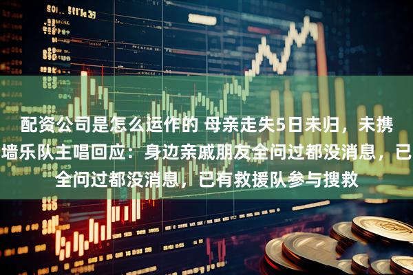配资公司是怎么运作的 母亲走失5日未归，未携带手机等物品，花墙乐队主唱回应：身边亲戚朋友全问过都没消息，已有救援队参与搜救