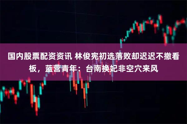 国内股票配资资讯 林俊宪初选落败却迟迟不撤看板，蓝营青年：台南换妃非空穴来风