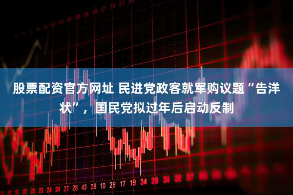 股票配资官方网址 民进党政客就军购议题“告洋状”，国民党拟过年后启动反制