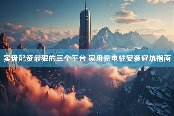 实盘配资最狠的三个平台 家用充电桩安装避坑指南
