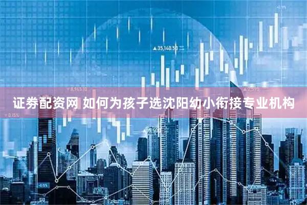 证劵配资网 如何为孩子选沈阳幼小衔接专业机构