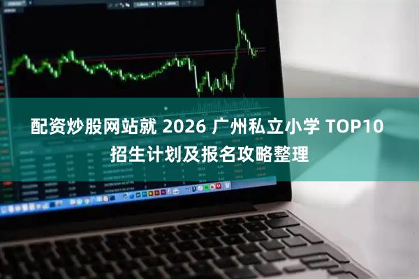 配资炒股网站就 2026 广州私立小学 TOP10 招生计划及报名攻略整理