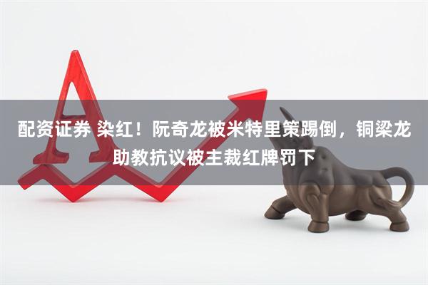 配资证券 染红！阮奇龙被米特里策踢倒，铜梁龙助教抗议被主裁红牌罚下