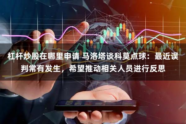 杠杆炒股在哪里申请 马洛塔谈科莫点球：最近误判常有发生，希望推动相关人员进行反思