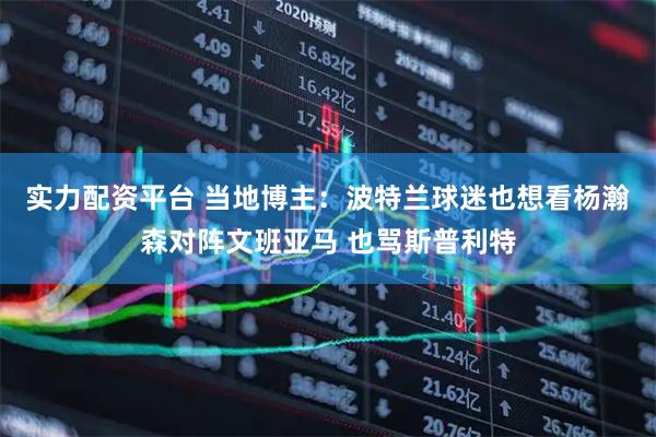 实力配资平台 当地博主：波特兰球迷也想看杨瀚森对阵文班亚马 也骂斯普利特