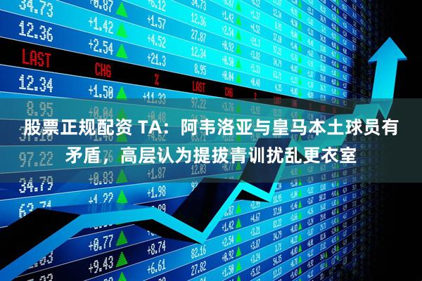 股票正规配资 TA：阿韦洛亚与皇马本土球员有矛盾，高层认为提拔青训扰乱更衣室