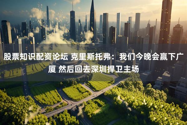 股票知识配资论坛 克里斯托弗：我们今晚会赢下广厦 然后回去深圳捍卫主场