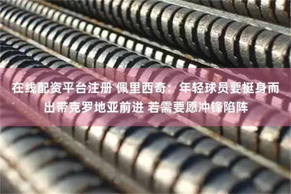 在线配资平台注册 佩里西奇：年轻球员要挺身而出带克罗地亚前进 若需要愿冲锋陷阵